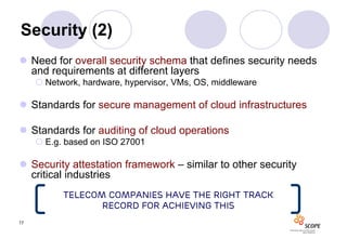 Security (2)
 Need for overall security schema that defines security needs
  and requirements at different layers
      Network, hardware, hypervisor, VMs, OS, middleware

 Standards for secure management of cloud infrastructures

 Standards for auditing of cloud operations
      E.g. based on ISO 27001

 Security attestation framework – similar to other security
  critical industries
           Telecom Companies have the right track
                  record for achieving this
17
 