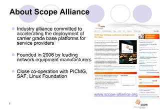 About Scope Alliance

     Industry alliance committed to
      accelerating the deployment of
      carrier grade base platforms for
      service providers

     Founded in 2006 by leading
      network equipment manufacturers

     Close co-operation with PICMG,
      SAF, Linux Foundation


                                         www.scope-alliance.org

2
 