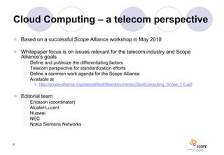 Cloud Computing – a telecom perspective
 Based on a successful Scope Alliance workshop in May 2010

 Whitepaper focus is on issues relevant for the telecom industry and Scope
  Alliance’s goals
       Define and publicize the differentiating factors
       Telecom perspective for standardization efforts
       Define a common work agenda for the Scope Alliance
       Available at
          http://scope-alliance.org/sites/default/files/documents/CloudComputing_Scope_1.0.pdf


 Editorial team
       Ericsson (coordinator)
       Alcatel-Lucent
       Huawei
       NEC
       Nokia Siemens Networks



3
 