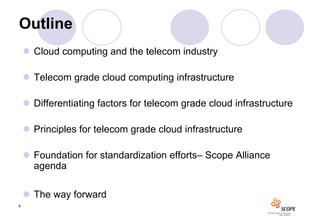 Outline
     Cloud computing and the telecom industry

     Telecom grade cloud computing infrastructure

     Differentiating factors for telecom grade cloud infrastructure

     Principles for telecom grade cloud infrastructure

     Foundation for standardization efforts– Scope Alliance
      agenda

     The way forward
4
 