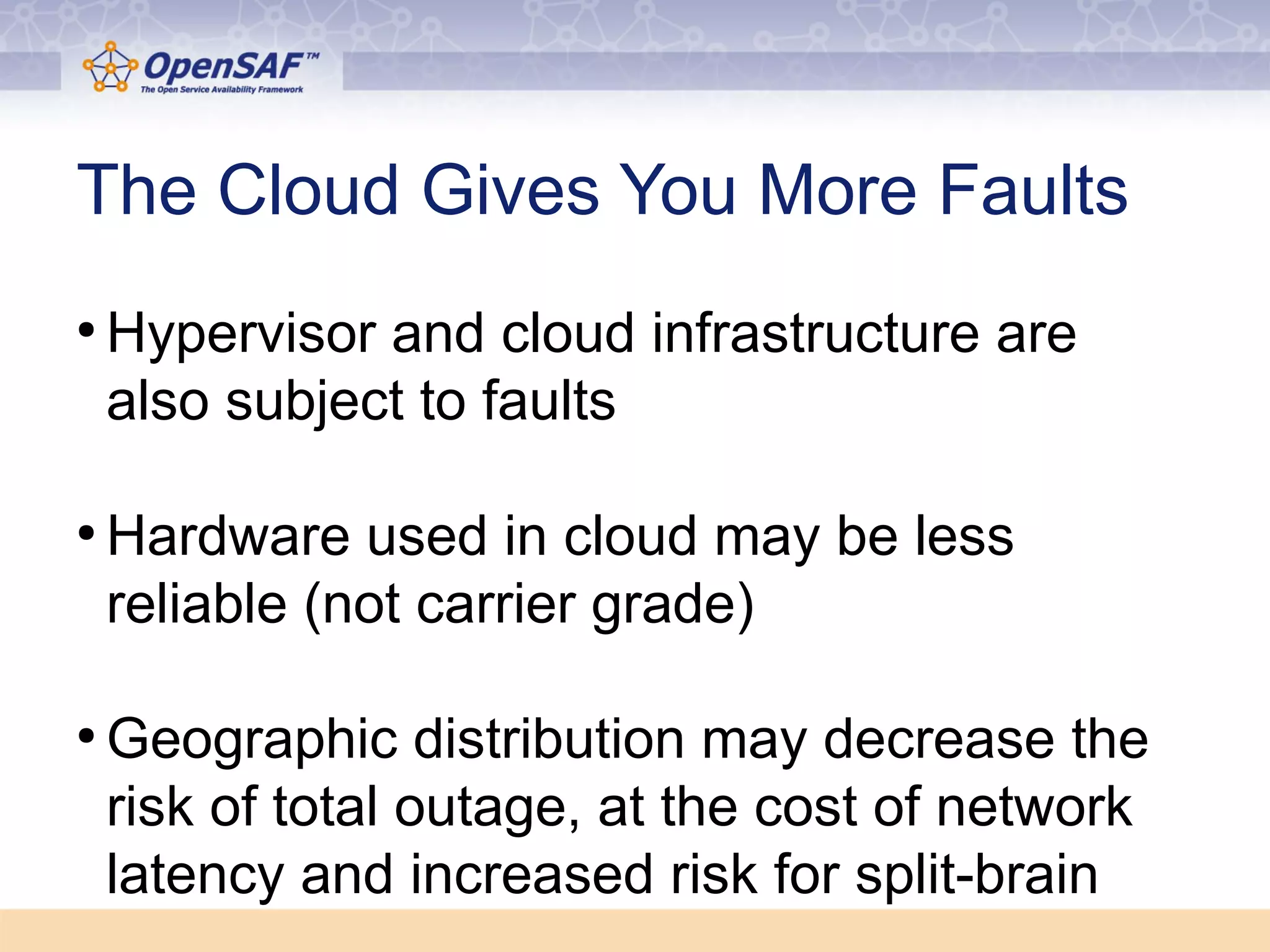 The Cloud Gives You More Faults 
●Hypervisor and cloud infrastructure are 
also subject to faults 
●Hardware used in cloud may be less 
reliable (not carrier grade) 
●Geographic distribution may decrease the 
risk of total outage, at the cost of network 
latency and increased risk for split-brain 
 