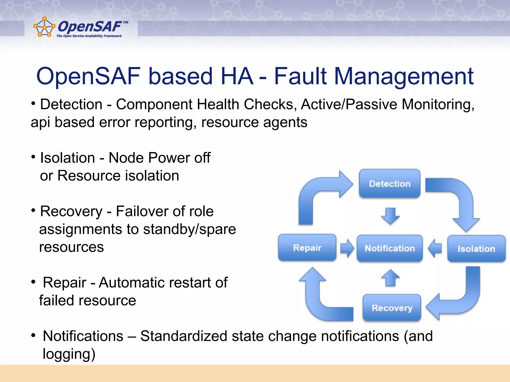 OpenSAF based HA - Fault Management 
• Detection - Component Health Checks, Active/Passive Monitoring, 
api based error reporting, resource agents 
• Isolation - Node Power off 
or Resource isolation 
• Recovery - Failover of role 
assignments to standby/spare 
resources 
● Repair - Automatic restart of 
failed resource 
● Notifications – Standardized state change notifications (and 
logging) 
 