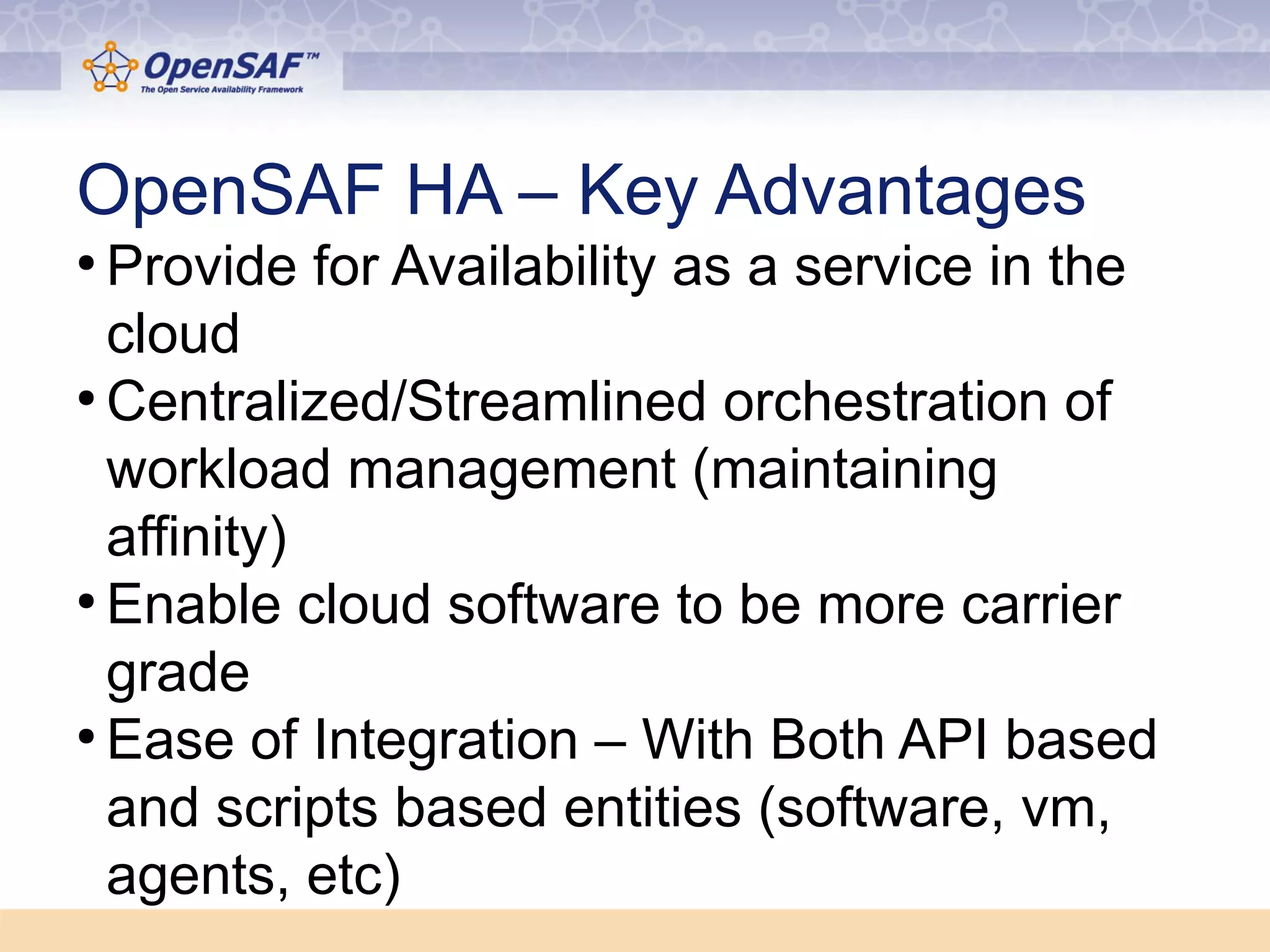 OpenSAF HA – Key Advantages 
● Provide for Availability as a service in the 
cloud 
●Centralized/Streamlined orchestration of 
workload management (maintaining 
affinity) 
● Enable cloud software to be more carrier 
grade 
● Ease of Integration – With Both API based 
and scripts based entities (software, vm, 
agents, etc) 
 