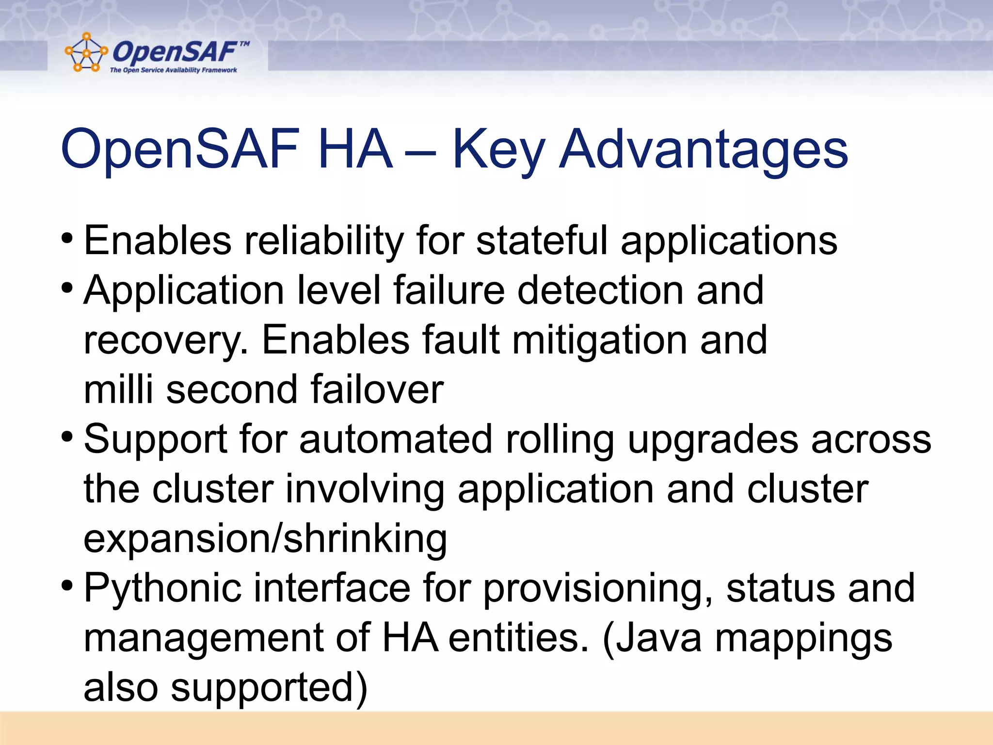 OpenSAF HA – Key Advantages 
● Enables reliability for stateful applications 
● Application level failure detection and 
recovery. Enables fault mitigation and 
milli second failover 
● Support for automated rolling upgrades across 
the cluster involving application and cluster 
expansion/shrinking 
● Pythonic interface for provisioning, status and 
management of HA entities. (Java mappings 
also supported) 
 