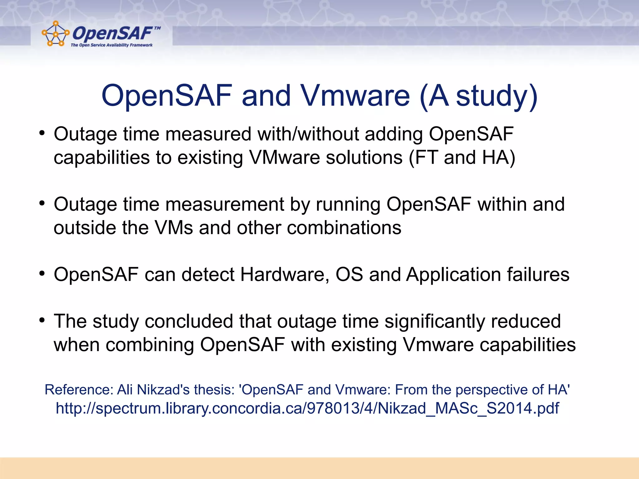 OOppeennSSAAFF aanndd VVmmwwaarree ((AA ssttuuddyy)) 
● Outage time measured with/without adding OpenSAF 
capabilities to existing VMware solutions (FT and HA) 
● Outage time measurement by running OpenSAF within and 
outside the VMs and other combinations 
● OpenSAF can detect Hardware, OS and Application failures 
● The study concluded that outage time significantly reduced 
when combining OpenSAF with existing Vmware capabilities 
Reference: Ali Nikzad's thesis: 'OpenSAF and Vmware: From the perspective of HA' 
http://spectrum.library.concordia.ca/978013/4/Nikzad_MASc_S2014.pdf 
 