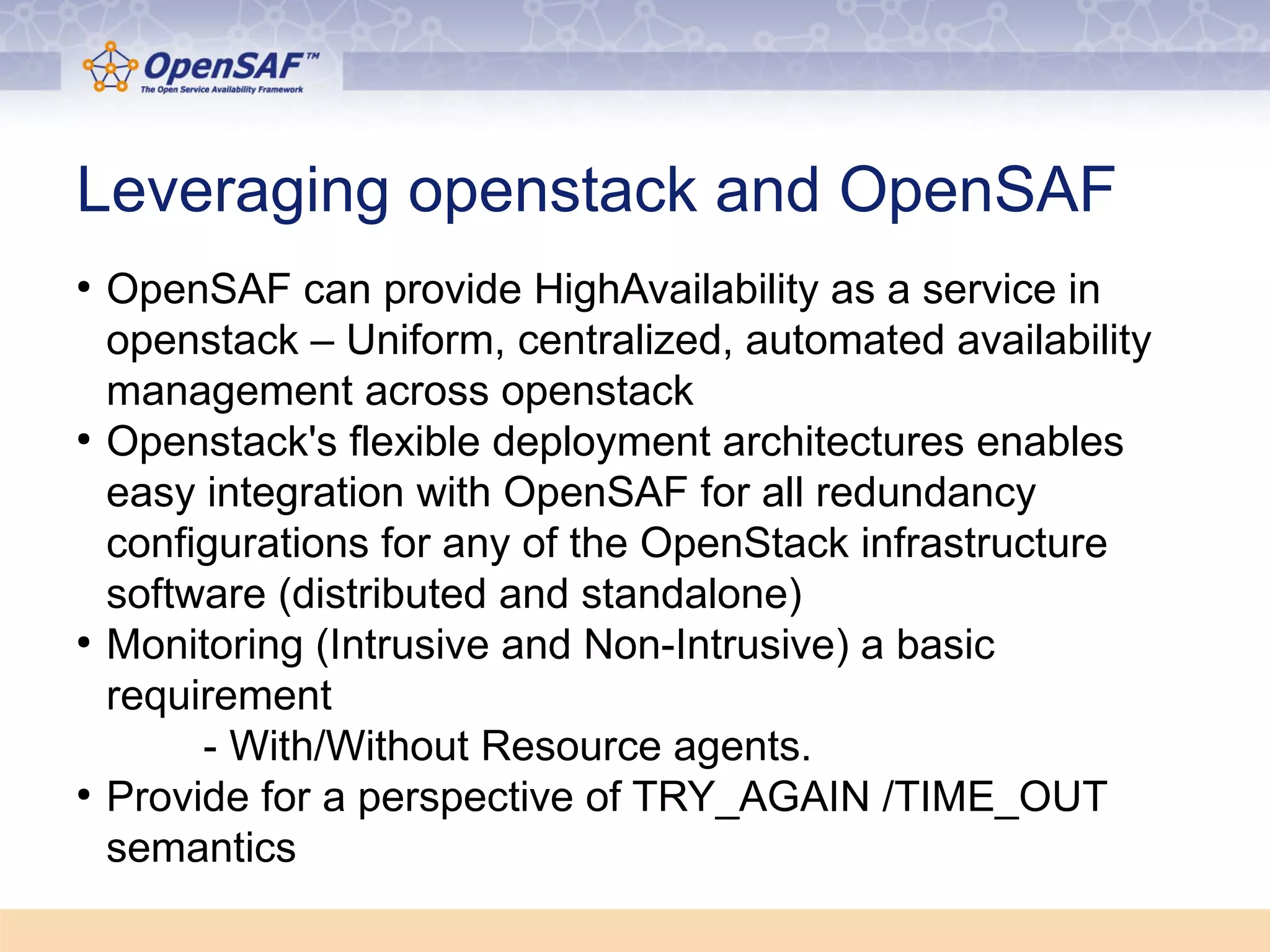 Leveraging openstack and OpenSAF 
● OpenSAF can provide HighAvailability as a service in 
openstack – Uniform, centralized, automated availability 
management across openstack 
● Openstack's flexible deployment architectures enables 
easy integration with OpenSAF for all redundancy 
configurations for any of the OpenStack infrastructure 
software (distributed and standalone) 
● Monitoring (Intrusive and Non-Intrusive) a basic 
requirement 
- With/Without Resource agents. 
● Provide for a perspective of TRY_AGAIN /TIME_OUT 
semantics 
 