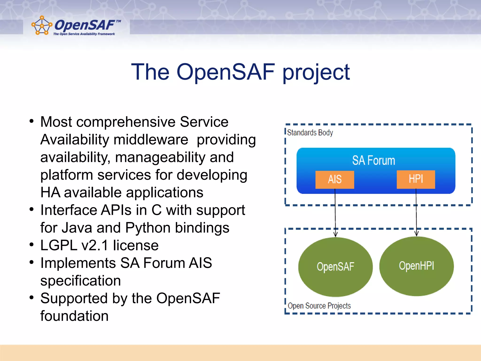 The OpenSAF project 
● Most comprehensive Service 
Availability middleware providing 
availability, manageability and 
platform services for developing 
HA available applications 
● Interface APIs in C with support 
for Java and Python bindings 
● LGPL v2.1 license 
● Implements SA Forum AIS 
specification 
● Supported by the OpenSAF 
foundation 
 