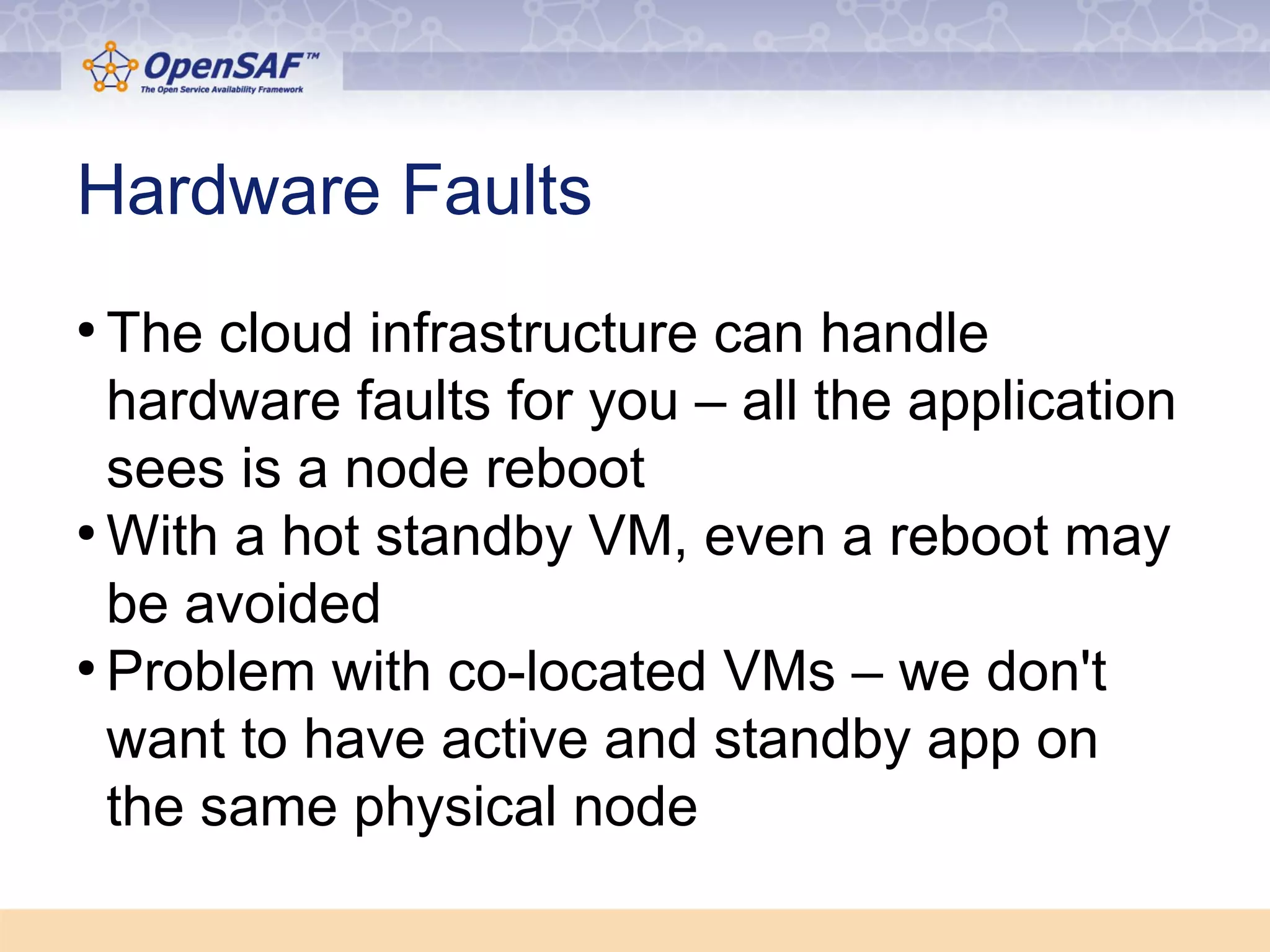 Hardware Faults 
● The cloud infrastructure can handle 
hardware faults for you – all the application 
sees is a node reboot 
●With a hot standby VM, even a reboot may 
be avoided 
● Problem with co-located VMs – we don't 
want to have active and standby app on 
the same physical node 
 
