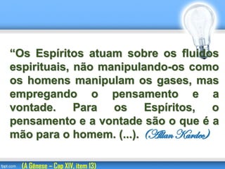 “Os Espíritos atuam sobre os fluidos
espirituais, não manipulando-os como
os homens manipulam os gases, mas
empregando o pensamento e a
vontade. Para os Espíritos, o
pensamento e a vontade são o que é a
mão para o homem. (...). (Allan Kardec)
(A Gênese – Cap XIV, item 13)
 