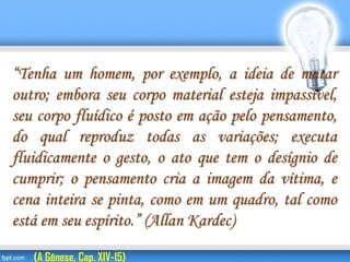 “Tenha um homem, por exemplo, a ideia de matar
outro; embora seu corpo material esteja impassível,
seu corpo fluídico é posto em ação pelo pensamento,
do qual reproduz todas as variações; executa
fluidicamente o gesto, o ato que tem o desígnio de
cumprir; o pensamento cria a imagem da vítima, e
cena inteira se pinta, como em um quadro, tal como
está em seu espírito.” (Allan Kardec)
(A Gênese, Cap. XIV-15)
 