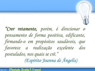 “Crer retamente, porém, é direcionar o
pensamento de forma positiva, edificante,
firmando-o em propósitos saudáveis, que
favorece a realização excelente dos
postulados, nos quais se crê.”
(Espírito Joanna de Ângelis)
(Plenitude, Divaldo P. Franco)
 