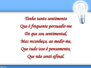 Tenho tanto sentimento
Que é frequente persuadir-me
De que sou sentimental,
Mas reconheço, ao medir-me,
Que tudo isso é pensamento,
Que não senti afinal.
 