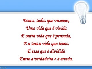Temos, todos que vivemos,
Uma vida que é vivida
E outra vida que é pensada,
E a única vida que temos
É essa que é dividida
Entre a verdadeira e a errada.
 
