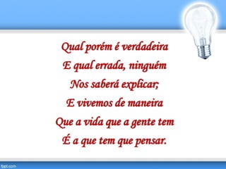 Qual porém é verdadeira
E qual errada, ninguém
Nos saberá explicar;
E vivemos de maneira
Que a vida que a gente tem
É a que tem que pensar.
 