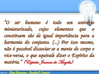 “O ser humano é todo um universo
miniaturizado, cujos elementos que o
constituem são de igual importância para a
harmonia do conjunto. (...) Por isso mesmo,
não é possível dissociar-se a mente do corpo e
vice-versa, o que equivale dizer o Espírito da
matéria.” (Espírito Joanna de Ângelis)
(Dias Gloriosos – Divaldo P. Franco)
 