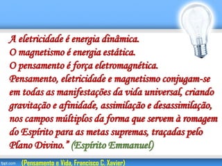 A eletricidade é energia dinâmica.
O magnetismo é energia estática.
O pensamento é força eletromagnética.
Pensamento, eletricidade e magnetismo conjugam-se
em todas as manifestações da vida universal, criando
gravitação e afinidade, assimilação e desassimilação,
nos campos múltiplos da forma que servem à romagem
do Espírito para as metas supremas, traçadas pelo
Plano Divino.” (Espírito Emmanuel)
(Pensamento e Vida, Francisco C. Xavier)
 