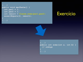 (...)
public int soma(int a, int b) {
// código
}
(...)
(...)
public void meuTeste() {
int par1 = 1;
int par2 = 1;
int result = Classe.soma(par1,par2);
assertEquals(2, result);
}
(...)
Exercício
 