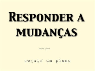 Responder a
mudanças
mais que
seguir um plano
 