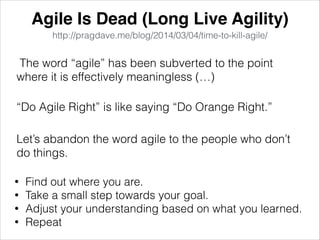 Agile Is Dead (Long Live Agility)
http://pragdave.me/blog/2014/03/04/time-to-kill-agile/
The word “agile” has been subverted to the point
where it is effectively meaningless (…)
“Do Agile Right” is like saying “Do Orange Right.”
Let’s abandon the word agile to the people who don’t
do things.
• Find out where you are.
• Take a small step towards your goal.
• Adjust your understanding based on what you learned.
• Repeat
 