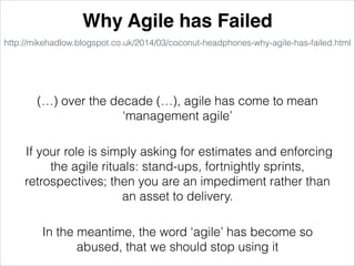 http://mikehadlow.blogspot.co.uk/2014/03/coconut-headphones-why-agile-has-failed.html
Why Agile has Failed
If your role is simply asking for estimates and enforcing
the agile rituals: stand-ups, fortnightly sprints,
retrospectives; then you are an impediment rather than
an asset to delivery.
(…) over the decade (…), agile has come to mean
‘management agile’
In the meantime, the word ‘agile’ has become so
abused, that we should stop using it
 