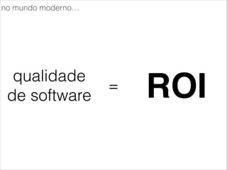 qualidade
de software
= ROI
no mundo moderno…
 