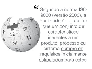 Segundo a norma ISO
9000 (versão 2000), a
qualidade é o grau em
que um conjunto de
características
inerentes a um
produto, processo ou
sistema cumpre os
requisitos inicialmente
estipulados para estes.
 
