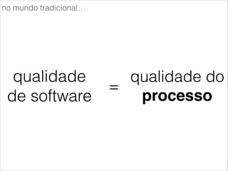qualidade
de software
=
qualidade do
processo
no mundo tradicional…
 