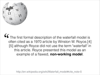 The ﬁrst formal description of the waterfall model is
often cited as a 1970 article by Winston W. Royce,[4]
[5] although Royce did not use the term "waterfall" in
this article. Royce presented this model as an
example of a ﬂawed, non-working model.
http://en.wikipedia.org/wiki/Waterfall_model#cite_note-0
"
 