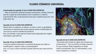 Continuação da questão 27 de O LIVRO DOS ESPIRITOS
... Mas ao elemento material é preciso acrescentar o fluido universal,
que faz o papel de intermediário entre o Espírito e a matéria
propriamente dita, muito grosseira para que o Espírito possa ter uma
ação sobre ela.
Questão 32 de O LIVRO DOS ESPÍRITOS
Diante disso, os sabores, os odores, as cores, o som, as qualidades
venenosas ou salutares dos corpos apenas seriam modificações de
uma única e mesma substância primitiva?
Sim, sem dúvida, e que apenas existem pela disposição dos órgãos
destinados a percebê-los.
Questão 33 de O LIVRO DOS ESPÍRITOS
A mesma matéria elementar é suscetível de passar por todas as
modificações e adquirir todas as propriedades?
Sim, e é o que se deve entender quando dizemos que tudo está em
tudo.
FLUIDO CÓSMICO UNIVERSALFLUIDO CÓSMICO UNIVERSAL
Questão 65 de O LIVRO DOS ESPÍRITOS
O princípio vital reside em algum dos corpos que
conhecemos? – Tem sua fonte no fluido universal.
É o que chamais fluido magnético ou fluido
elétrico animalizado. Ele é o intermediário, o elo
entre o Espírito e a matéria.
 