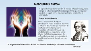 A expressão ‘magnetismo’ provém do francês. A Física investiga, neste
campo, as substâncias portadoras de carga elétrica que têm o poder
de atrair ou repelir outros materiais igualmente constituídos de
eletricidade.
Franz Anton Mesmer
Criou a tese chamada de Influxo
Planetarum In Corpus Humanum. Descrevia
a influência dos planetas por intermédio de
um fluido universal com poderes
magnéticos sobre a matéria viva. Fez
alusão também ao magnetismo animal
( fluido vital ). Explicava que a cura das
enfermidades consistia na restauração do
equilíbrio ou harmonia alterada entre os
fluidos.
MAGNETISMO ANIMALMAGNETISMO ANIMAL
O magnetismo é um fenômeno da vida, por constituir manifestação natural em todos os seres.O magnetismo é um fenômeno da vida, por constituir manifestação natural em todos os seres.
EmmanuelEmmanuel
 