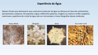 Experiência da ÁguaExperiência da Água
Masaru Emoto quis demonstrar que a estrutura molecular da água se alterava em face dos sentimentos,
pensamentos e palavras. Ele expunha a água a diferentes palavras, imagens ou música e então congelava,
examinava a aparência do cristal de água sob um microscópio e tirava fotografias dessas moléculas.
Heavy Metal Obrigado Amor Vou matar você
 