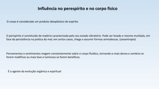Influência no perespírito e no corpo fisico
O corpo é considerado um produto ideoplástico do espírito
O perispírito é constituído de matéria caracterizada pelo seu estado vibratório. Pode ser lesado e mesmo mutilado, em
face da persistência na prática do mal; em certos casos, chega a assumir formas animalescas. (zooantropia)
Pensamentos e sentimentos reagem constantemente sobre o corpo fluídico, tornando-o mais denso e sombrio se
forem maléficos ou mais leve e luminoso se forem benéficos.
É o agente da evolução orgânica e espiritual
 