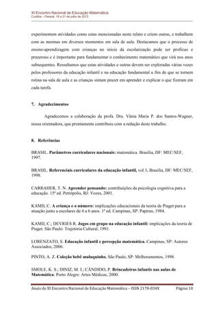 XI Encontro Nacional de Educação Matemática 
Curitiba – Paraná, 18 a 21 de julho de 2013 
Anais do XI Encontro Nacional de Educação Matemática – ISSN 2178-034X Página 10 
experimentem atividades como estas mencionadas neste relato e criem outras, e trabalhem com as mesmas em diversos momentos em sala de aula. Destacamos que o processo de ensino-aprendizagem com crianças no início da escolarização pode ser profícuo e prazeroso e é importante para fundamentar o conhecimento matemático que virá nos anos subsequentes. Ressaltamos que estas atividades e outras devem ser exploradas várias vezes pelos professores da educação infantil e na educação fundamental a fim de que se tornem rotina na sala de aula e as crianças sintam prazer em aprender e explicar o que fizeram em cada tarefa. 
7. Agradecimentos 
Agradecemos a colaboração da profa. Dra. Vânia Maria P. dos Santos-Wagner, nossa orientadora, que prontamente contribuiu com a redação deste trabalho. 
8. Referências 
BRASIL. Parâmetros curriculares nacionais: matemática. Brasília, DF: MEC/SEF, 1997. 
BRASIL. Referenciais curriculares da educação infantil, vol 3. Brasília, DF: MEC/SEF, 1998. 
CARRAHER, T. N. Aprender pensando: contribuições da psicologia cognitiva para a educação. 15ª ed. Petrópolis, RJ: Vozes, 2001. 
KAMII, C. A criança e o número: implicações educacionais da teoria de Piaget para a atuação junto a escolares de 4 a 6 anos. 1ª ed. Campinas, SP: Papirus, 1984. 
KAMII, C.; DEVRIES R. Jogos em grupo na educação infantil: implicações da teoria de Piaget. São Paulo: Trajetória Cultural, 1991. 
LORENZATO, S. Educação infantil e percepção matemática. Campinas, SP: Autores Associados, 2006. 
PINTO, A. Z. Coleção bebê maluquinho. São Paulo, SP: Melhoramentos, 1998. 
SMOLE, K. S.; DINIZ, M. I.; CÂNDIDO, P. Brincadeiras infantis nas aulas de Matemática. Porto Alegre: Artes Médicas, 2000. 
 