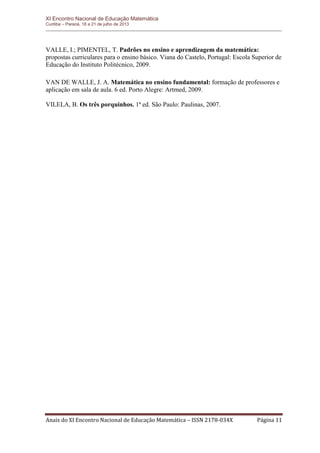 XI Encontro Nacional de Educação Matemática 
Curitiba – Paraná, 18 a 21 de julho de 2013 
Anais do XI Encontro Nacional de Educação Matemática – ISSN 2178-034X Página 11 
VALLE, I.; PIMENTEL, T. Padrões no ensino e aprendizagem da matemática: propostas curriculares para o ensino básico. Viana do Castelo, Portugal: Escola Superior de Educação do Instituto Politécnico, 2009. 
VAN DE WALLE, J. A. Matemática no ensino fundamental: formação de professores e aplicação em sala de aula. 6 ed. Porto Alegre: Artmed, 2009. 
VILELA, B. Os três porquinhos. 1ª ed. São Paulo: Paulinas, 2007. 
