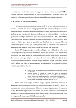 XI Encontro Nacional de Educação Matemática 
Curitiba – Paraná, 18 a 21 de julho de 2013 
Anais do XI Encontro Nacional de Educação Matemática – ISSN 2178-034X Página 2 
posteriormente para licenciandos em pedagogia por sermos participantes do GEEMES. Também abordar o desenvolvimento de conceitos geométricos e atividades lúdicas que podem ser trabalhadas para o desenvolvimento matemático com crianças pequenas. 
2. O processo de construção do número 
A criança antes mesmo de ingressar na escola já percebe e tem contato com os números à sua volta. Ela faz uso da linguagem matemática em várias situações: a) quando diz a própria idade; b) quando informa quantos irmãos ela tem; c) quando diz o número do telefone de casa e d) ao subir degraus etc. Estas são as primeiras ideias a respeito de quantidades ou códigos matemáticos que a criança elabora (BRASIL, 1998; LORENZATO 2006). Isso ocorre, porque a criança vai percebendo gradualmente na interação com o outro e com os objetos que é possível quantificar ou identificar com os números. Mas que conhecimento prévio é esse que a criança traz sobre os números? Como entender o pensamento da criança que ainda não verbaliza por completo tudo que pensa? 
Kamii (1984) argumenta que os estudos de Piaget e seus colaboradores sobre como a criança pensa nos possibilitam entender um pouco estas questões. Essa autora segue dizendo que as crianças pensam de maneira distinta dos adultos. Além disso, o pensamento das crianças evolui por estágios com níveis de compreensão diferentes, isto é, duas crianças da mesma idade podem estar em estágios diferentes. Piaget, citado por Carraher (2001), afirma que todas as crianças passam por três estágios no desenvolvimento do conceito de quantidade. São eles: 
 Estágio inicial: A criança confunde a quantidade com a disposição espacial dos elementos. 
 Segundo estágio: A criança já é capaz de julgar as quantidades independentemente da disposição espacial, mas ainda hesita ou confunde quando as diferenças de aparência entre os conjuntos são muito grandes. 
 Terceiro estágio: São capazes de compreender que as quantidades não se alteram quando alteramos as disposições espaciais (p. 59). 
Sendo assim cada estágio sustenta o estágio seguinte. Há rupturas no modo de pensar da criança provocadas pelo desenvolvimento quantitativo de atividades. Por isso, as mensagens são interpretadas de modos diferentes em cada etapa de desenvolvimento da criança. Entender esse processo é fundamental para ensinar e aprender, considerando ser improdutivo e inconsequente desenvolver atividades com as crianças que ainda não estão no estágio que favoreça as possibilidades para aprender.  