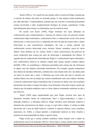XI Encontro Nacional de Educação Matemática 
Curitiba – Paraná, 18 a 21 de julho de 2013 
Anais do XI Encontro Nacional de Educação Matemática – ISSN 2178-034X Página 3 
Kamii (1984, p. 15), a partir de seus estudos sobre as teorias de Piaget, entende que o conceito de número não pode ser ensinado porque “é uma relação criada mentalmente por cada indivíduo”. Compreendemos, portanto que este conceito é construído pela própria criança envolvendo o tripé: amadurecimento biológico da criança, experiências vividas individualmente pela criança e as informações que ela recebe do meio. 
De acordo com Kamii (1984), Piaget formulou três tipos diferentes de conhecimentos para compreendermos a natureza do número como um processo mental: conhecimento lógico-matemático, conhecimento físico e conhecimento social. Essa autora informa que o conhecimento físico é adquirido por meio da ação da criança sobre o objeto observando as suas características topológicas. Ou seja, a criança aprende este conhecimento externo observando cores, texturas, formas, tamanhos, pesos de vários objetos. Estes atributos de cor, textura, forma e outras características são possíveis de serem conhecidos pela criança por meio de observação e manipulação dos objetos. O segundo tipo de conhecimento formulado por Piaget é o conhecimento lógico-matemático. Este conhecimento refere-se às relações criadas pela criança quando compara objetos (KAMII, 1984). As semelhanças e diferenças percebidas pela criança não são intrínsecas ao objeto, mas são relações construídas mentalmente. Por exemplo, quando comparamos dois objetos de tamanhos diferentes, estabelecemos uma relação entre eles: um objeto pode ser maior ou menor que o outro. A diferença que existe entre eles não se encontra em nenhum objeto, mas sim na relação que criamos mentalmente entre esses objetos. Portanto, a fonte de conhecimento lógico-matemático não se encontra no objeto, mas sim no próprio pensamento da criança a respeito do objeto. Essa abstração é feita pela criança a partir das relações que ela própria estabelece entre os vários objetos comentando oralmente ou não o que observou. 
Kamii (1984) segue argumentando que, para Piaget, ocorrem dois tipos de abstrações inseridos dentro do conhecimento físico e lógico-matemático, a saber a abstração empírica e a abstração reflexiva. Piaget classifica como abstração empírica a abstração das características do objeto, ou seja, é o agir sobre o objeto. A criança na idade pré-escolar até 5 anos de idade limita-se a abstrair os aspectos básicos: cores, tamanhos, espessuras, etc. Enfim, a criança aprende e compreende números ao fazer relações e focalizar em uma propriedade do objeto e ignorar outras. 
Piaget revela que a criança também estabelece outras relações com o objeto do conhecimento através da abstração reflexiva. Nesta etapa a criança institui outras relações  