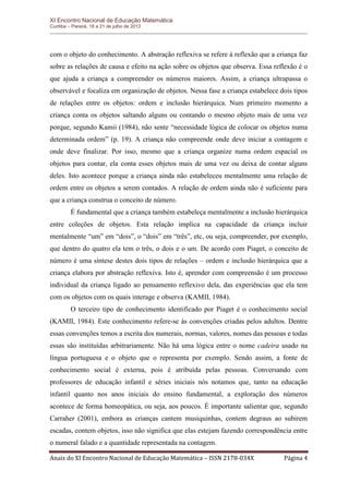 XI Encontro Nacional de Educação Matemática 
Curitiba – Paraná, 18 a 21 de julho de 2013 
Anais do XI Encontro Nacional de Educação Matemática – ISSN 2178-034X Página 4 
com o objeto do conhecimento. A abstração reflexiva se refere à reflexão que a criança faz sobre as relações de causa e efeito na ação sobre os objetos que observa. Essa reflexão é o que ajuda a criança a compreender os números maiores. Assim, a criança ultrapassa o observável e focaliza em organização de objetos. Nessa fase a criança estabelece dois tipos de relações entre os objetos: ordem e inclusão hierárquica. Num primeiro momento a criança conta os objetos saltando alguns ou contando o mesmo objeto mais de uma vez porque, segundo Kamii (1984), não sente “necessidade lógica de colocar os objetos numa determinada ordem” (p. 19). A criança não compreende onde deve iniciar a contagem e onde deve finalizar. Por isso, mesmo que a criança organize numa ordem espacial os objetos para contar, ela conta esses objetos mais de uma vez ou deixa de contar alguns deles. Isto acontece porque a criança ainda não estabeleceu mentalmente uma relação de ordem entre os objetos a serem contados. A relação de ordem ainda não é suficiente para que a criança construa o conceito de número. 
É fundamental que a criança também estabeleça mentalmente a inclusão hierárquica entre coleções de objetos. Esta relação implica na capacidade da criança incluir mentalmente “um” em “dois”, o “dois” em “três”, etc, ou seja, compreender, por exemplo, que dentro do quatro ela tem o três, o dois e o um. De acordo com Piaget, o conceito de número é uma síntese destes dois tipos de relações – ordem e inclusão hierárquica que a criança elabora por abstração reflexiva. Isto é, aprender com compreensão é um processo individual da criança ligado ao pensamento reflexivo dela, das experiências que ela tem com os objetos com os quais interage e observa (KAMII, 1984). 
O terceiro tipo de conhecimento identificado por Piaget é o conhecimento social (KAMII, 1984). Este conhecimento refere-se às convenções criadas pelos adultos. Dentre essas convenções temos a escrita dos numerais, normas, valores, nomes das pessoas e todas essas são instituídas arbitrariamente. Não há uma lógica entre o nome cadeira usado na língua portuguesa e o objeto que o representa por exemplo. Sendo assim, a fonte de conhecimento social é externa, pois é atribuída pelas pessoas. Conversando com professores de educação infantil e séries iniciais nós notamos que, tanto na educação infantil quanto nos anos iniciais do ensino fundamental, a exploração dos números acontece de forma homeopática, ou seja, aos poucos. É importante salientar que, segundo Carraher (2001), embora as crianças cantem musiquinhas, contem degraus ao subirem escadas, contem objetos, isso não significa que elas estejam fazendo correspondência entre o numeral falado e a quantidade representada na contagem.  