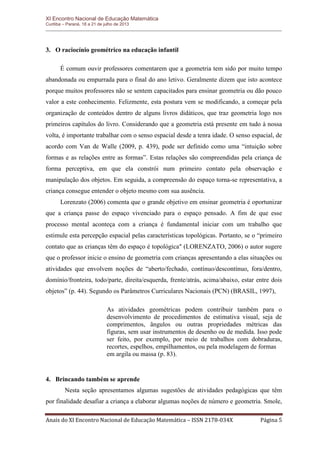 XI Encontro Nacional de Educação Matemática 
Curitiba – Paraná, 18 a 21 de julho de 2013 
Anais do XI Encontro Nacional de Educação Matemática – ISSN 2178-034X Página 5 
3. O raciocínio geométrico na educação infantil 
É comum ouvir professores comentarem que a geometria tem sido por muito tempo abandonada ou empurrada para o final do ano letivo. Geralmente dizem que isto acontece porque muitos professores não se sentem capacitados para ensinar geometria ou dão pouco valor a este conhecimento. Felizmente, esta postura vem se modificando, a começar pela organização de conteúdos dentro de alguns livros didáticos, que traz geometria logo nos primeiros capítulos do livro. Considerando que a geometria está presente em tudo à nossa volta, é importante trabalhar com o senso espacial desde a tenra idade. O senso espacial, de acordo com Van de Walle (2009, p. 439), pode ser definido como uma “intuição sobre formas e as relações entre as formas”. Estas relações são compreendidas pela criança de forma perceptiva, em que ela constrói num primeiro contato pela observação e manipulação dos objetos. Em seguida, a compreensão do espaço torna-se representativa, a criança consegue entender o objeto mesmo com sua ausência. 
Lorenzato (2006) comenta que o grande objetivo em ensinar geometria é oportunizar que a criança passe do espaço vivenciado para o espaço pensado. A fim de que esse processo mental aconteça com a criança é fundamental iniciar com um trabalho que estimule esta percepção espacial pelas características topológicas. Portanto, se o “primeiro contato que as crianças têm do espaço é topológica" (LORENZATO, 2006) o autor sugere que o professor inicie o ensino de geometria com crianças apresentando a elas situações ou atividades que envolvem noções de “aberto/fechado, contínuo/descontínuo, fora/dentro, domínio/fronteira, todo/parte, direita/esquerda, frente/atrás, acima/abaixo, estar entre dois objetos” (p. 44). Segundo os Parâmetros Curriculares Nacionais (PCN) (BRASIL, 1997), 
As atividades geométricas podem contribuir também para o desenvolvimento de procedimentos de estimativa visual, seja de comprimentos, ângulos ou outras propriedades métricas das figuras, sem usar instrumentos de desenho ou de medida. Isso pode ser feito, por exemplo, por meio de trabalhos com dobraduras, recortes, espelhos, empilhamentos, ou pela modelagem de formas 
em argila ou massa (p. 83). 
4. Brincando também se aprende 
Nesta seção apresentamos algumas sugestões de atividades pedagógicas que têm por finalidade desafiar a criança a elaborar algumas noções de número e geometria. Smole,  