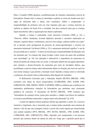XI Encontro Nacional de Educação Matemática 
Curitiba – Paraná, 18 a 21 de julho de 2013 
Anais do XI Encontro Nacional de Educação Matemática – ISSN 2178-034X Página 6 
Diniz e Candido (2000) apontam a problematização de situações matemáticas através de brincadeiras. Quanto mais a criança é estimulada a explorar as coisas do mundo mais ela é capaz de relacionar fatos e ideias, tirar conclusões, refletir e compreender. A responsabilidade do professor está em criar situações para que a criança raciocine ao explorar os objetos, de forma livre e orientada. Isto deve acontecer para que as crianças façam descobertas sobre a organização dos objetos explorados. 
Quando a criança é estimulada, como menciona Lorenzato (2006, p. 23), a “observar, refletir, interpretar, levantar hipóteses, procurar e encontrar explicações ou soluções, exprimir ideias e sentimentos, conviver com colegas, explorar melhor seu corpo” ela se percebe como protagonista do processo de ensino-aprendizagem e constrói sua autonomia intelectual. Em Kamii (1984, p. 33), a autonomia intelectual significa “o ato de ser governado por si mesmo”. A autora acrescenta que a responsabilidade da educação está em estimular que “as crianças não sejam levadas a dizer coisas nas quais não acreditam com sinceridade” (p. 34). Em educação é indiscutível a importância da autonomia no desenvolvimento da criança como ser social. A educação infantil tem um papel importante, pois estimula o desenvolvimento da autonomia por meio de atividades lúdicas, que possibilitam a ação da criança sobre determinado objeto ou situação, por meio do convívio com outras crianças o que permite a interação social. Quando a criança sente-se valorizada e autônoma, ela constrói outros conhecimentos além daquele de conteúdos. 
O Referencial Curricular para a Educação Infantil (RCNEI) (BRASIL, 1998) corrobora com ideias de outros pesquisadores (CARRAHER, 2001; KAMII 1984; LORENZATO, 2006, SMOLE, DINIZ, CANDIDO, 2000) ao enfatizar que o professor em matemática problematize situações de brincadeiras que permitam uma construção gradativa de conceitos. O documento do RCNEI (BRASIL, 1998) esclarece que “brincadeiras de construir torres, pistas para carrinhos e cidades com blocos de madeiras ou encaixes possibilitam representar o espaço numa outra dimensão” (p. 218). 
A partir de algumas leituras podemos afirmar que aprender a contar, ler e escrever numerais é importante, mas é necessário que a criança tenha construído uma estrutura de número a fim de que esta contagem, leitura e escrita não ocorra apenas por memorização sem sentido numérico (PCN, BRASIL, 1997; RCNEI, BRASIL, 1998; KAMII, 1984; CARRAHER, 2001; LORENZATO, 2006). Aprender com compreensão é um processo pessoal, que acontece dentro da cabeça de cada um. Exige que o aprendiz pense por si  