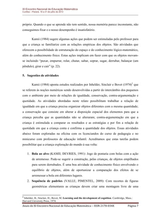 XI Encontro Nacional de Educação Matemática 
Curitiba – Paraná, 18 a 21 de julho de 2013 
Anais do XI Encontro Nacional de Educação Matemática – ISSN 2178-034X Página 7 
próprio. Quando o que se aprende não tem sentido, nossa memória parece inconstante, não conseguimos fixar e o nosso desempenho é insatisfatório. 
Kamii (1984) sugere algumas ações que podem ser estimuladas pelo professor para que a criança se familiarize com as relações empíricas dos objetos. São atividades que oferecem a possibilidade de estruturação do espaço e do conhecimento lógico-matemático, além do conhecimento físico. Estas ações implicam em fazer com que os objetos movam- se incluindo “puxar, empurrar, rolar, chutar, saltar, soprar, sugar, derrubar, balançar (um pêndulo), girar e cair” (p. 22). 
5. Sugestões de atividades 
Kamii (1984) aponta estudos realizados por Inhelder, Sinclair e Bovet (1974)2 que se referem às noções numéricas sendo desenvolvidas a partir do intercâmbio dos pequenos com o ambiente por meio de relações de igualdade, conservação, contra-argumentação e quotidade. As atividades abordadas neste relato possibilitam trabalhar a relação de igualdade em que a criança precisa organizar objetos diferentes com a mesma quantidade; a conservação que consiste em alterar a disposição espacial dos elementos para que a criança perceba que as quantidades não se alteraram; contra-argumentação em que a criança é estimulada a comparar os resultados e as estratégias e por fim a relação de quotidade em que a criança conta e confirma a quantidade dos objetos. Essas atividades abaixo foram exploradas na oficina com os licenciandos do curso de pedagogia e no minicurso com professores de educação infantil. Acreditamos que estas tarefas podem possibilitar que a criança exploração do mundo à sua volta: 
1. Bola ao alvo (KAMII; DEVRIES, 1991): Jogo de pontaria com bolas com a ação de arremesso. Pode-se sugerir a construção, pelas crianças, de objetos empilhados para serem derrubados. É uma boa atividade de conhecimento físico envolvendo o equilíbrio de objetos, além de oportunizar a comparação dos efeitos de se arremessar a bola em diferentes lugares. 
2. Sequência de padrões (VALLE; PIMENTEL, 2009): Com recortes de figuras geométricas elementares as crianças devem criar uma montagem livre de uma 
2 Inhelder, B.; Sinclair, H.; Bovet, M. Learning and the development of cognition. Cambridge, Mass.: Harvard University Press, 1974.  