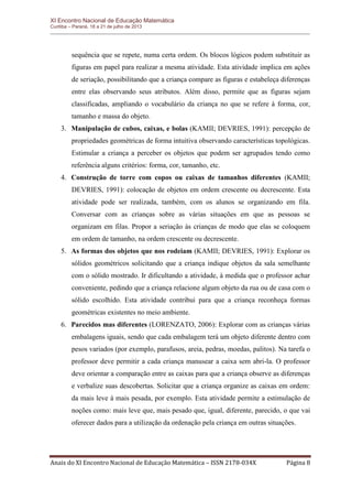 XI Encontro Nacional de Educação Matemática 
Curitiba – Paraná, 18 a 21 de julho de 2013 
Anais do XI Encontro Nacional de Educação Matemática – ISSN 2178-034X Página 8 
sequência que se repete, numa certa ordem. Os blocos lógicos podem substituir as figuras em papel para realizar a mesma atividade. Esta atividade implica em ações de seriação, possibilitando que a criança compare as figuras e estabeleça diferenças entre elas observando seus atributos. Além disso, permite que as figuras sejam classificadas, ampliando o vocabulário da criança no que se refere à forma, cor, tamanho e massa do objeto. 
3. Manipulação de cubos, caixas, e bolas (KAMII; DEVRIES, 1991): percepção de propriedades geométricas de forma intuitiva observando características topológicas. Estimular a criança a perceber os objetos que podem ser agrupados tendo como referência alguns critérios: forma, cor, tamanho, etc. 
4. Construção de torre com copos ou caixas de tamanhos diferentes (KAMII; DEVRIES, 1991): colocação de objetos em ordem crescente ou decrescente. Esta atividade pode ser realizada, também, com os alunos se organizando em fila. Conversar com as crianças sobre as várias situações em que as pessoas se organizam em filas. Propor a seriação às crianças de modo que elas se coloquem em ordem de tamanho, na ordem crescente ou decrescente. 
5. As formas dos objetos que nos rodeiam (KAMII; DEVRIES, 1991): Explorar os sólidos geométricos solicitando que a criança indique objetos da sala semelhante com o sólido mostrado. Ir dificultando a atividade, à medida que o professor achar conveniente, pedindo que a criança relacione algum objeto da rua ou de casa com o sólido escolhido. Esta atividade contribui para que a criança reconheça formas geométricas existentes no meio ambiente. 
6. Parecidos mas diferentes (LORENZATO, 2006): Explorar com as crianças várias embalagens iguais, sendo que cada embalagem terá um objeto diferente dentro com pesos variados (por exemplo, parafusos, areia, pedras, moedas, palitos). Na tarefa o professor deve permitir a cada criança manusear a caixa sem abri-la. O professor deve orientar a comparação entre as caixas para que a criança observe as diferenças e verbalize suas descobertas. Solicitar que a criança organize as caixas em ordem: da mais leve à mais pesada, por exemplo. Esta atividade permite a estimulação de noções como: mais leve que, mais pesado que, igual, diferente, parecido, o que vai oferecer dados para a utilização da ordenação pela criança em outras situações.  
