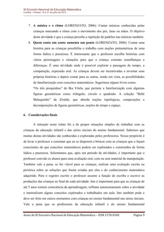 XI Encontro Nacional de Educação Matemática 
Curitiba – Paraná, 18 a 21 de julho de 2013 
Anais do XI Encontro Nacional de Educação Matemática – ISSN 2178-034X Página 9 
7. A música e o ritmo (LORENZATO, 2006): Cantar músicas conhecidas pelas crianças marcando o ritmo com o movimento dos pés, latas ou mãos. O objetivo desta atividade é que a criança perceba a repetição de padrões nas músicas também. 
8. Quem conta um conto aumenta um ponto (LORENZATO, 2006): Contar uma história para as crianças possibilita o trabalho com noções prénuméricas de uma forma lúdica e prazerosa. É interessante que o professor escolha histórias com vários personagens e situações para que a criança constate semelhanças e diferenças. É uma atividade onde é possível explorar a passagem do tempo, a comparação, expressão oral. As crianças devem ser incentivadas a inventar suas próprias histórias e depois contar para as outras, tendo em vista, as possibilidades de familiarização com conceitos matemáticos. Sugerimos alguns livros como: 
“Os três porquinhos” de Bia Vilela, que permite a familiarização com algumas figuras geométricas como triângulo, círculo e quadrado. A coleção “Bebê Maluquinho” de Ziraldo, que aborda noções topológicas, composições e decomposições de figuras geométricas, noções de tempo e espaço. 
6. Considerações finais 
A intenção neste relato foi a de propor situações simples de trabalhar com as crianças da educação infantil e das séries iniciais do ensino fundamental. Sabemos que muitas destas atividades são conhecidas e exploradas pelos professores. Nosso propósito é de levar o professor a constatar que ao se disporem a brincar com as crianças que o façam conscientes de que conceitos matemáticos podem ser explorados e construídos de forma lúdica e prazerosa. Salientamos que, após um período de atividades, é importante que o professor convide os alunos para uma avaliação oral, com ou sem material de manipulação. Também vale a pena, se for viável para as crianças, realizar uma avaliação escrita ou pictórica sobre as soluções que foram criadas por elas e do conhecimento matemático adquirido. Para o registro escrito o professor assume a função de escriba e escreve as produções das crianças ao final de cada atividade. Isto é importante para que as crianças de até 5 anos tomem consciência da aprendizagem, reflitam autonomamente sobre a atividade e internalizem alguns conceitos explorados e trabalhados em aula. Isto também pode e deve ser feito em outros momentos com crianças no ensino fundamental nas séries iniciais. Vale a pena que os professores da educação infantil e do ensino fundamental  