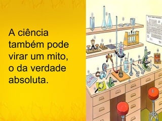 A ciência
também pode
virar um mito,
o da verdade
absoluta.
 