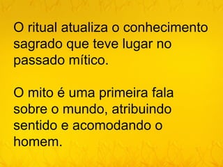O ritual atualiza o conhecimento
sagrado que teve lugar no
passado mítico.

O mito é uma primeira fala
sobre o mundo, atribuindo
sentido e acomodando o
homem.
 