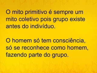 O mito primitivo é sempre um
mito coletivo pois grupo existe
antes do indivíduo.

O homem só tem consciência,
só se reconhece como homem,
fazendo parte do grupo.
 