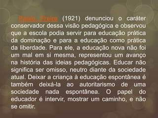 Paulo Freire (1921) denunciou o caráter
conservador dessa visão pedagógica e observou
que a escola podia servir para educação prática
da dominação e para a educação como prática
da liberdade. Para ele, a educação nova não foi
um mal em si mesma, representou um avanço
na história das ideias pedagógicas. Educar não
significa ser omisso, neutro diante da sociedade
atual. Deixar a criança à educação espontânea é
também deixá-la ao autoritarismo de uma
sociedade nada espontânea. O papel do
educador é intervir, mostrar um caminho, e não
se omitir.
 