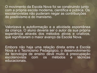 O movimento da Escola Nova foi se construindo junto
com a própria escola moderna, científica e pública. Os
escolanovistas não puderam negar as contribuições
do positivismo e do marxismo.

Valorizava a autoformação e a atividade espontânea
da criança. O aluno deveria ser o autor da sua própria
experiência através dos métodos ativos e criativos,
que significaram o maior avanço da Escola Nova.

Embora não haja uma relação direta entre a Escola
Nova e o Tecnicismo Pedagógico, o desenvolvimento
da tecnologia de ensino deve muito à preocupação
escolanovista com os métodos e técnicas
educacionais.
 