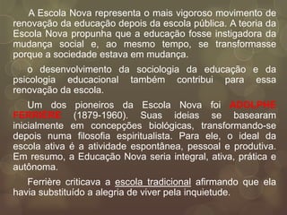 A Escola Nova representa o mais vigoroso movimento de
renovação da educação depois da escola pública. A teoria da
Escola Nova propunha que a educação fosse instigadora da
mudança social e, ao mesmo tempo, se transformasse
porque a sociedade estava em mudança.
   o desenvolvimento da sociologia da educação e da
psicologia educacional também contribui para essa
renovação da escola.
    Um dos pioneiros da Escola Nova foi ADOLPHE
FERRIÈRE (1879-1960). Suas ideias se basearam
inicialmente em concepções biológicas, transformando-se
depois numa filosofia espiritualista. Para ele, o ideal da
escola ativa é a atividade espontânea, pessoal e produtiva.
Em resumo, a Educação Nova seria integral, ativa, prática e
autônoma.
   Ferrière criticava a escola tradicional afirmando que ela
havia substituído a alegria de viver pela inquietude.
 