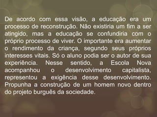 De acordo com essa visão, a educação era um
processo de reconstrução. Não existiria um fim a ser
atingido, mas a educação se confundiria com o
próprio processo de viver. O importante era aumentar
o rendimento da criança, segundo seus próprios
interesses vitais. Só o aluno podia ser o autor de sua
experiência. Nesse sentido, a Escola Nova
acompanhou        o    desenvolvimento      capitalista,
representou a exigência desse desenvolvimento.
Propunha a construção de um homem novo dentro
do projeto burguês da sociedade.
 