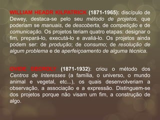 WILLIAM HEADR KILPATRICK (1871-1965): discípulo de
Dewey, destaca-se pelo seu método de projetos, que
poderiam se manuais, de descoberta, de competição e de
comunicação. Os projetos teriam quatro etapas: designar o
fim, prepará-lo, executá-lo e avaliá-lo. Os projetos ainda
podem ser: de produção; de consumo; de resolução de
algum problema e de aperfeiçoamento de alguma técnica.


OVIDE DECROLY (1871-1932): criou o método dos
Centros de Interesses (a família, o universo, o mundo
animal e vegetal, etc...), os quais desenvolveriam a
observação, a associação e a expressão. Distinguem-se
dos projetos porque não visam um fim, a construção de
algo.
 